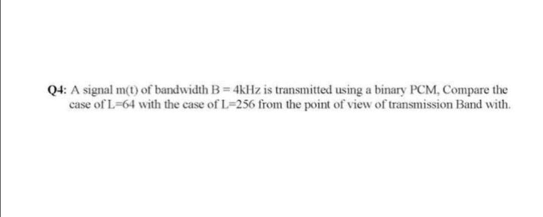 Q4: A signal m(t) of bandwidth B 4kHz is transmitted using a binary PCM, Compare the
case of L=64 with the case of L=256 from the point of view of transmission Band with.
