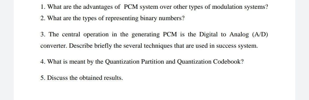 1. What are the advantages of PCM system over other types of modulation systems?
2. What are the types of representing binary numbers?
3. The central operation in the generating PCM is the Digital to Analog (A/D)
converter. Describe briefly the several techniques that are used in success system.
4. What is meant by the Quantization Partition and Quantization Codebook?
5. Discuss the obtained results.
