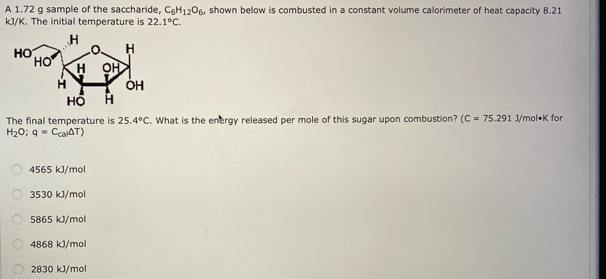 A 1.72 g sample of the saccharide, C6H1206, shown below is combusted in a constant volume calorimeter of heat capacity 8.21
kJ/K. The initial temperature is 22.1°C.
HO
но
H
OH
H.
OH
H
но
The final temperature is 25.4°C. What is the energy released per mole of this sugar upon combustion? (C = 75.291 J/mol•K for
H20; q = CcalAT)
4565 kJ/mol
3530 kJ/mol
5865 kJ/mol
4868 kJ/mol
2830 kJ/mol
