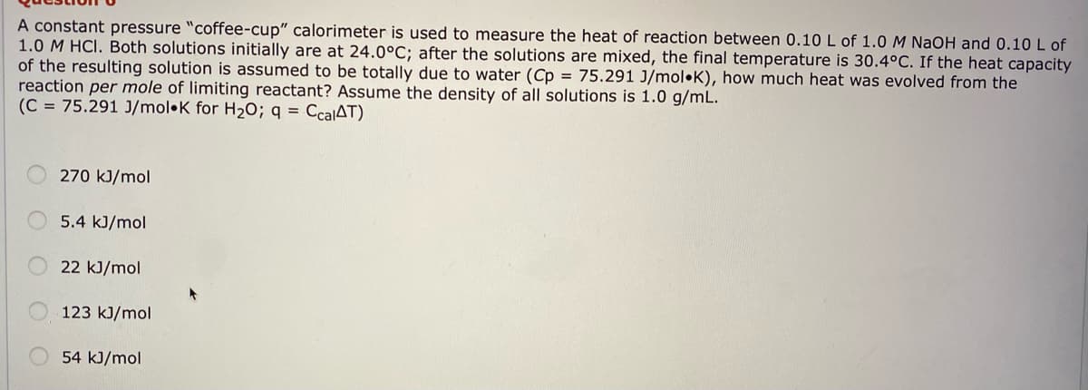 A constant pressure "coffee-cup" calorimeter is used to measure the heat of reaction between 0.10 L of 1.0 M NaOH and 0.10 L of
1.0 M HCI. Both solutions initially are at 24.0°C; after the solutions are mixed, the final temperature is 30.4°C. If the heat capacity
of the resulting solution is assumed to be totally due to water (Cp = 75.291 J/mol•K), how much heat was evolved from the
reaction per mole of limiting reactant? Assume the density of all solutions is 1.0 g/mL.
(C = 75.291 J/mol•K for H2O; q = CcalAT)
270 kJ/mol
5.4 kJ/mol
22 kJ/mol
123 kJ/mol
54 kJ/mol
