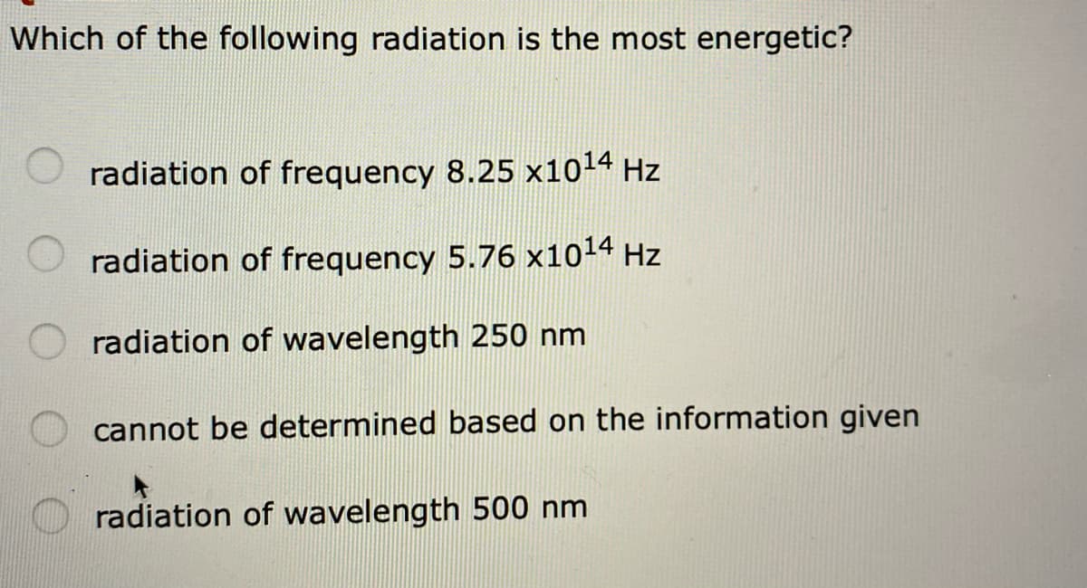 Which of the following radiation is the most energetic?
radiation of frequency 8.25 x1014 Hz
radiation of frequency 5.76 x1014 Hz
radiation of wavelength 250 nm
cannot be determined based on the information given
radiation of wavelength 500 nm
