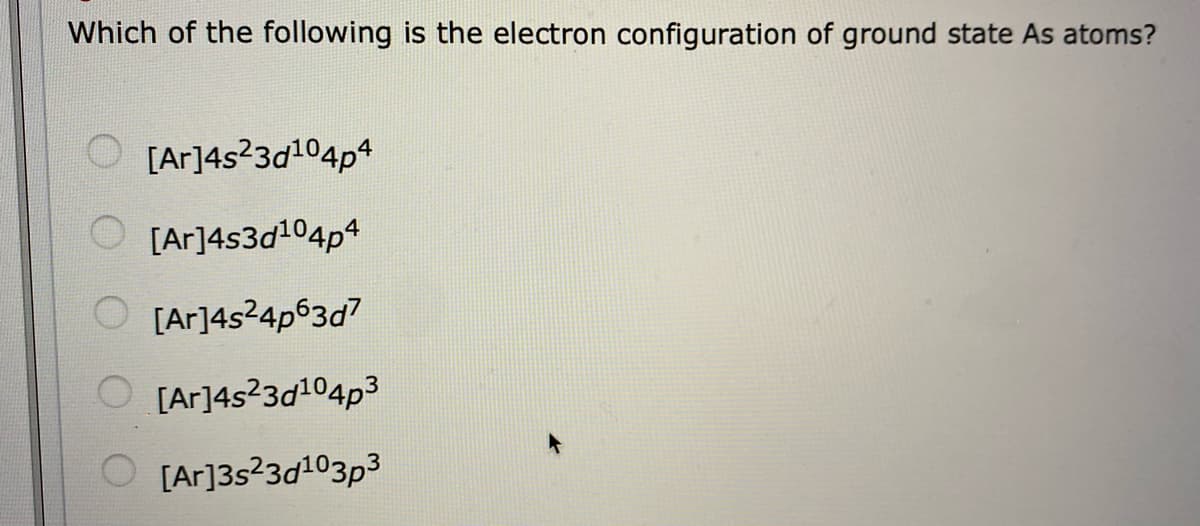 Which of the following is the electron configuration of ground state As atoms?
O [Ar]4s?3d104p4
[Ar]4s3d104p4
O [Ar]4s24p63d7
[Ar]4s?3d104p3
O [Ar]3s23d103p3
