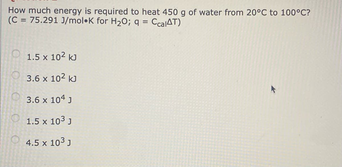 How much energy is required to heat 450 g of water from 20°C to 100°C?
(C = 75.291 J/mol•K for H20; q = CcalAT)
%3D
%3D
1.5 x 102 kJ
3.6 x 102 kJ
3.6 x 104 J
1.5 x 103 J
4.5 x 103 J
