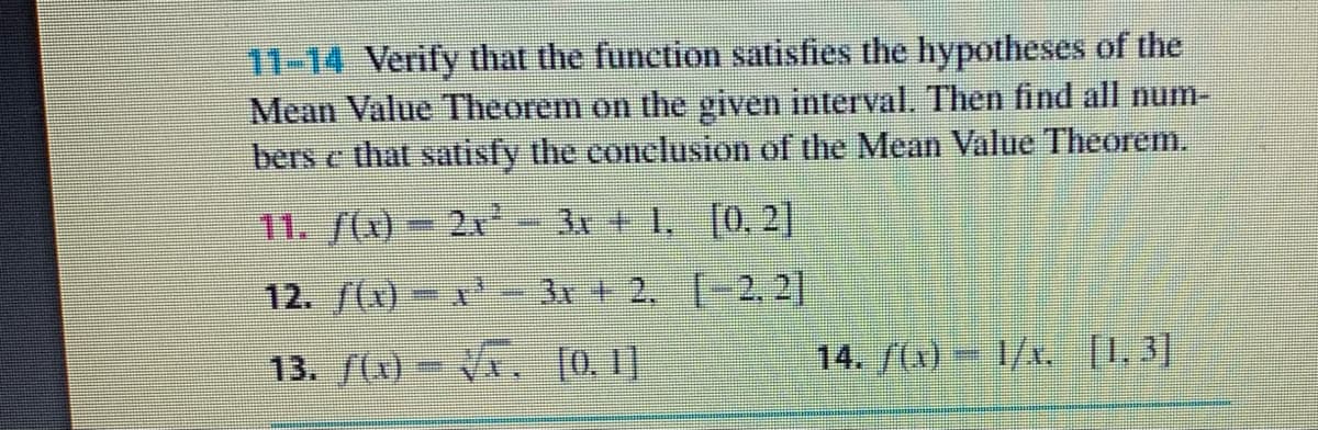 11-14 Verify that the function satisfies the hypotheses of the
Mean Value Theorem on the given interval. Then find all num-
bers e that satisfy the conclusion of the Mean Value Theorem.
11. ((x) - 21- 31 + 1, [0, 2]
12. /(x)-x 31 +2, [-2, 2]
13. f() VA. [0. 1)
14. /()= 1/x, [1. 3]
