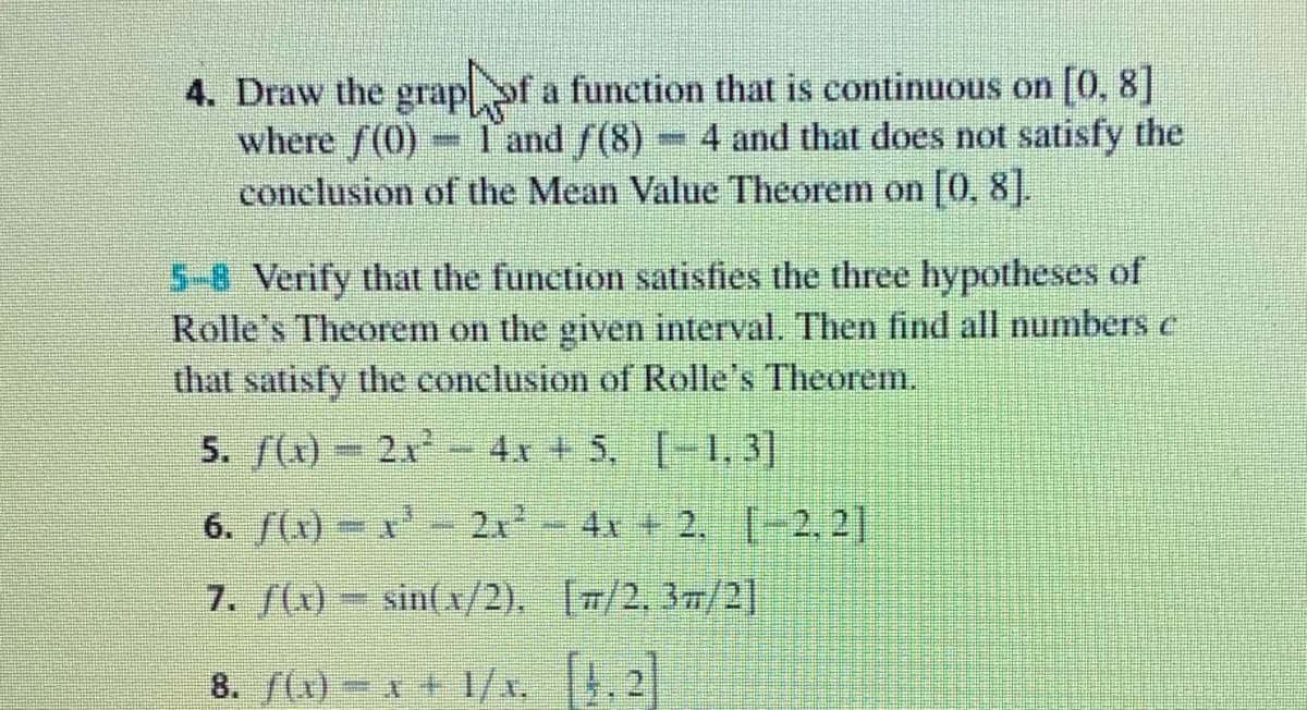 4. Draw the grapof a function that is continuous on [0, 8]
where f(0)
conclusion of the Mean Value Theorem on [0, 8].
I'and f(8)
4 and that does not satisfy the
5-8 Verify that the function satisfies the three hypotheses of
Rolle's Theorem on the given interval. Then find all numbers e
that satisfy the conclusion of Rolle's Theorem.
5. f(x)-2x- 4x + 5, [-1.3)
4x + 5, [-1,3]
6. (x) – x
2x2
4x + 2, [-2.2]
7. f(x)- sint x/2). [#/2. 37/2]
8. f(x)- x + 1/x, .2
