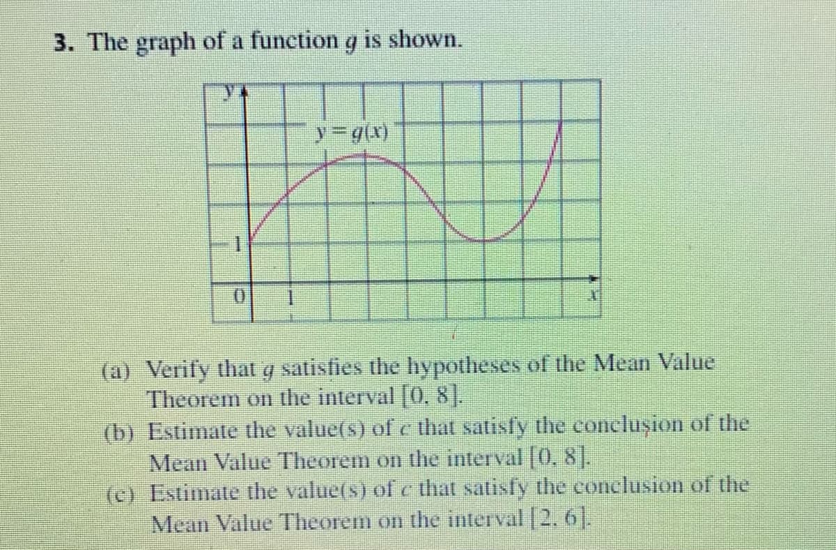 3. The graph of a function g is shown.
(x)6-
(a) Verify that g satisfies the hypotheses of the Mean Value
Theorem on the interval [0, 8].
(b) Estimate the value(s) of c that satisfy the conclușion of the
Mean Value Theorem on the interval [0, 8].
(c) Estimate the value(s) of c that satisfy the conclusion of the
Mean Value Theorem on the interval 2. 61.
