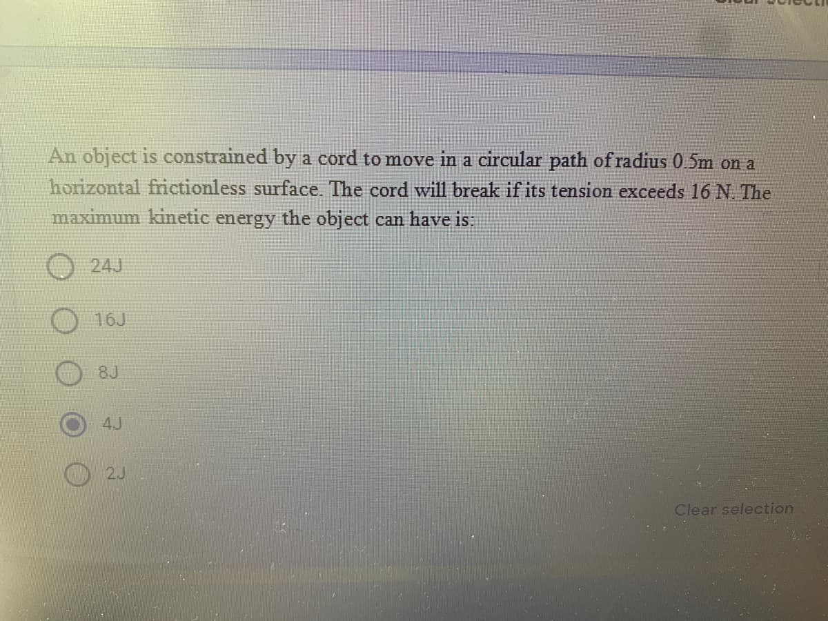 An object is constrained by a cord to move in a circular path of radius 0.5m on a
horizontal frictionless surface. The cord will break if its tension exceeds 16 N. The
maximum kinetic energy the object can have is:
24J
8J
4J
O 2J
Clear selection
