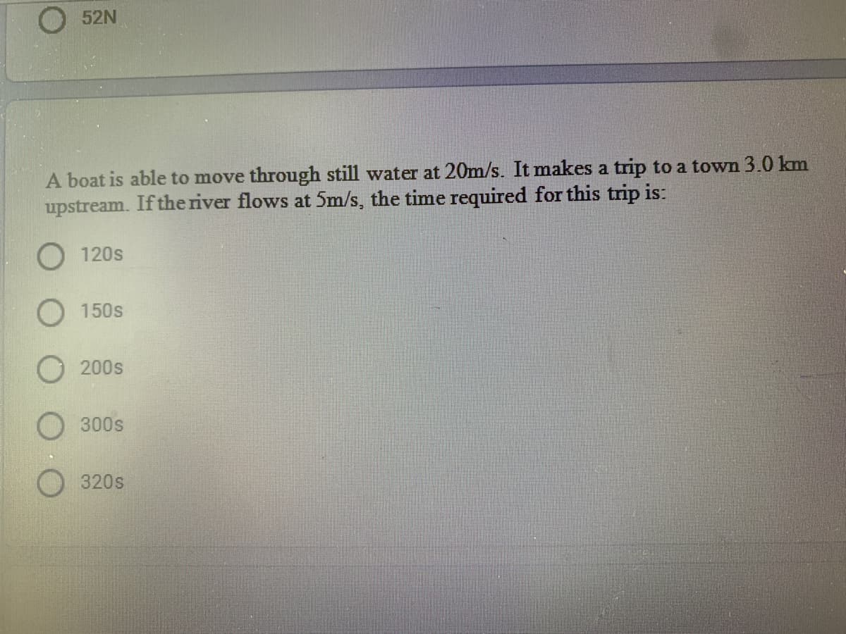 O 52N
A boat is able to move through still water at 20m/s. It makes a trip to a town 3.0 km
upstream. If the river flows at 5m/s, the time required for this trip is:
O 120s
O 150s
200s
300s
320s

