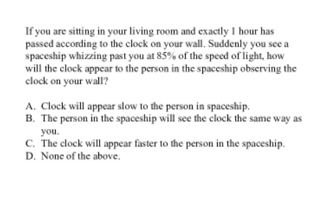 If you are sitting in your living room and exactly 1 hour has
passed according to the clock on your wall. Suddenly you see a
spaceship whizzing past you at 85% of the speed of light, how
will the clock appcar to the person in the spaceship obscrving the
clock on your wall?
A. Clock will appear slow to the person in spaceship.
B. The person in the spaceship will see the clock the same way as
you.
C. The clock will appear faster to the person in the spaceship.
D. None of the above.
