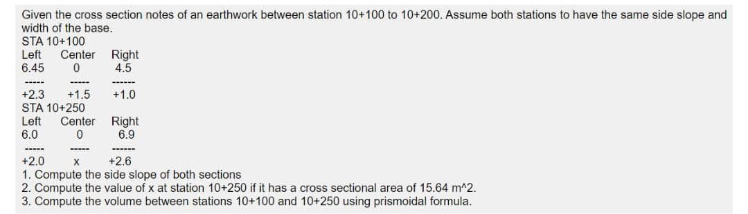 Given the cross section notes of an earthwork between station 10+100 to 10+200. Assume both stations to have the same side slope and
width of the base.
STA 10+100
Left
Right
4.5
Center
6.45
----
+1.5
+2.3
STA 10+250
+1.0
Left
6.0
Center Right
6.9
+2.0
X
+2.6
1. Compute the side slope of both sections
2. Compute the value of x at station 10+250 if it has a cross sectional area of 15.64 m^2.
3. Compute the volume between stations 10+100 and 10+250 using prismoidal formula.
