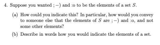 4. Suppose you wanted ; -) and :o to be the elements of a set S.
(a) How could you indicate this? In particular, how would you convey
to someone else that the elements of S are ;-) and :0, and not
some other elements?
(b) Describe in words how you would indicate the elements of a set.
