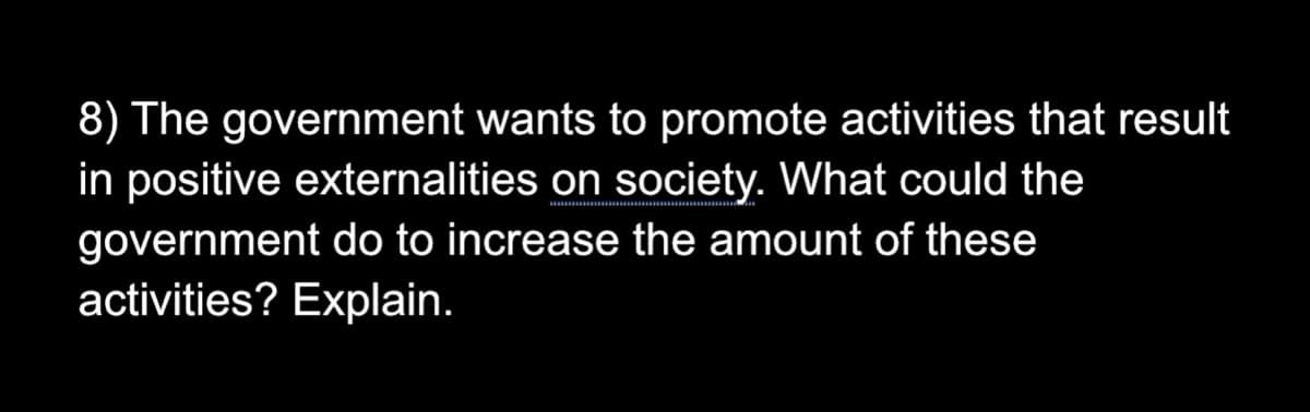 8) The government wants to promote activities that result
in positive externalities on society. What could the
government do to increase the amount of these
activities? Explain.
