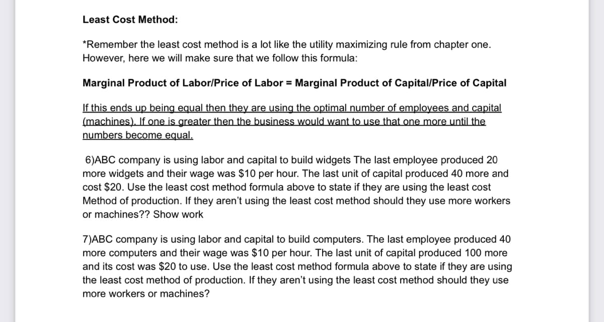 Least Cost Method:
*Remember the least cost method is a lot like the utility maximizing rule from chapter one.
However, here we will make sure that we follow this formula:
Marginal Product of Labor/Price of Labor = Marginal Product of Capital/Price of Capital
If this ends up being equal then they are using the optimal number of employees and capital
(machines), f one is greater then the business would want to use that one more until the
numbers become equal.
6)ABC company is using labor and capital to build widgets The last employee produced 20
more widgets and their wage was $10 per hour. The last unit of capital produced 40 more and
cost $20. Use the least cost method formula above to state if they are using the least cost
Method of production. If they aren't using the least cost method should they use more workers
or machines?? Show work
7)ABC company is using labor and capital to build computers. The last employee produced 40
more computers and their wage was $10 per hour. The last unit of capital produced 100 more
and its cost was $20 to use. Use the least cost method formula above to state if they are using
the least cost method of production. If they aren't using the least cost method should they use
more workers or machines?
