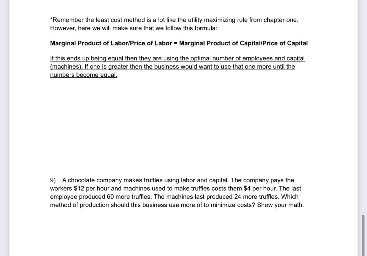 *Remember the least cost method is a lot like the utility maximizing rule from chapter one.
However, here we will make sure that we follow this formula:
Marginal Product of Labor/Price of Labor = Marginal Product of Capital/Price of Capital
If this ends up being equal then they are using the optimal number of employees and capital
(machines). If one is greater then the business would want to use that one more until the
numbers become equal.
9) A chocolate company makes truffles using labor and capital. The company pays the
workers $12 per hour and machines used to make truffles costs them $4 per hour. The last
employee produced 60 more truffles. The machines last produced 24 more truffles. Which
method of production should this business use more of to minimize costs? Show your math.
