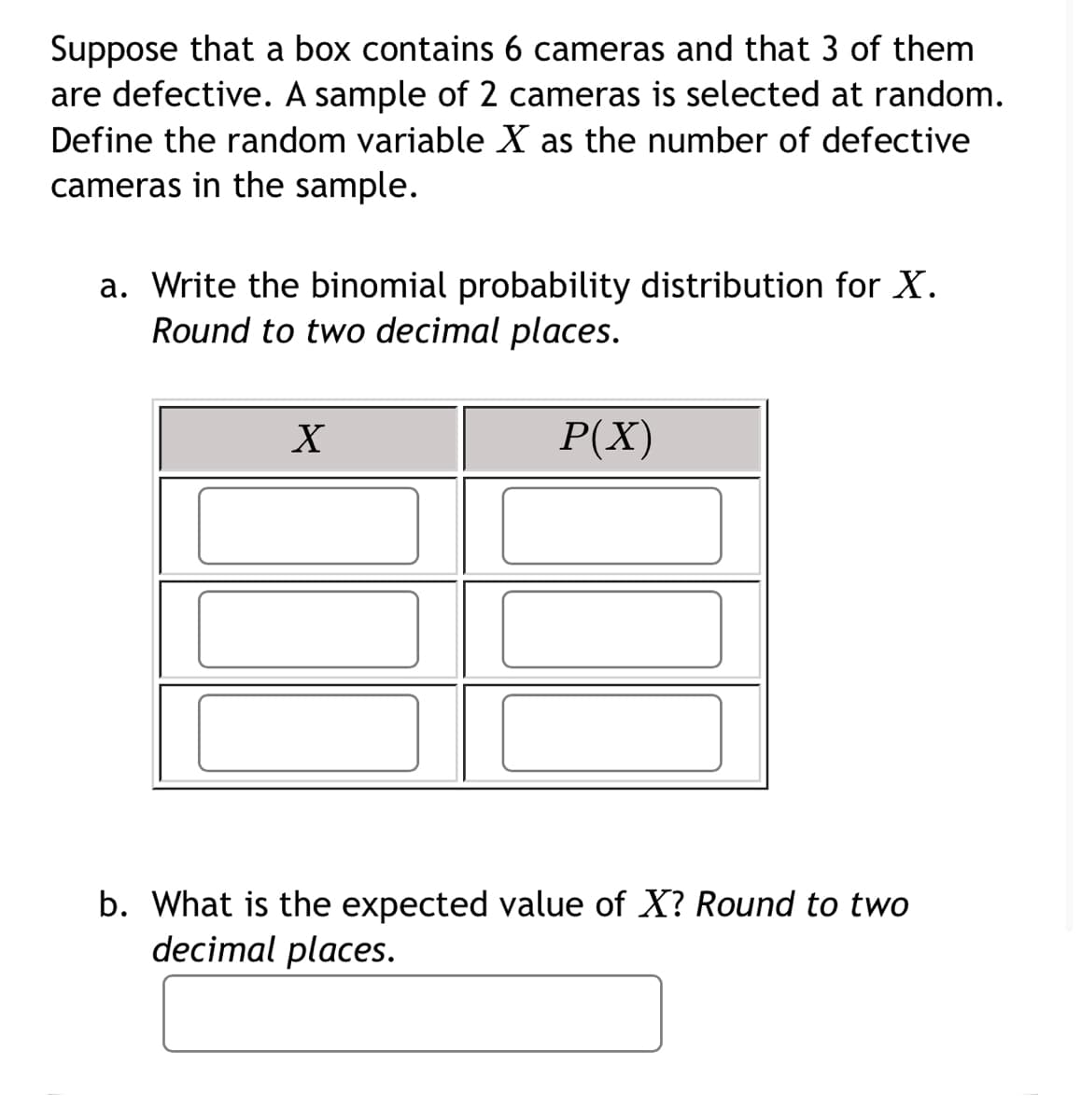 Suppose that a box contains 6 cameras and that 3 of them
are defective. A sample of 2 cameras is selected at random.
Define the random variable X as the number of defective
cameras in the sample.
a. Write the binomial probability distribution for X.
Round to two decimal places.
Р(X)
b. What is the expected value of X? Round to two
decimal places.
