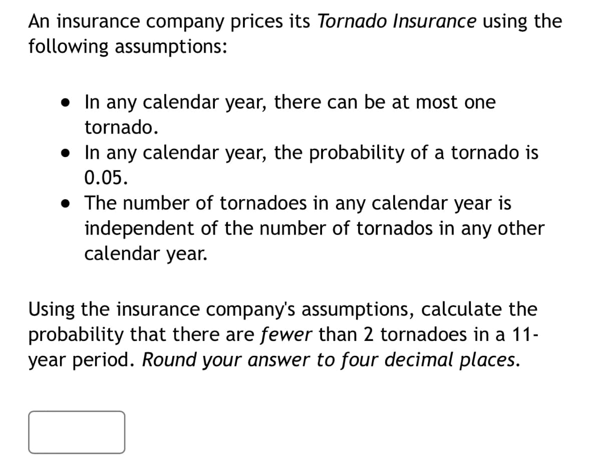 An insurance company prices its Tornado Insurance using the
following assumptions:
• In any calendar year, there can be at most one
tornado.
• In any calendar year, the probability of a tornado is
0.05.
• The number of tornadoes in any calendar year is
independent of the number of tornados in any other
calendar year.
Using the insurance company's assumptions, calculate the
probability that there are fewer than 2 tornadoes in a 11-
year period. Round your answer to four decimal places.
