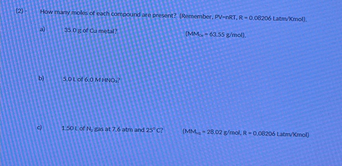 (2) -
How many moles of each compound are present? (Remember, PV=nRT, R = 0.08206 Latm/Kmol).
al
b)
35.0 g of Cu metal?
5.0 L of 6.0 M HNO₂?
1.50 L of N₂ gas at 7,6 atm and 25° C?
(MMc = 63.55 g/mol).
(MM2 = 28.02 g/mol, R = 0.08206 Latm/Kmol)