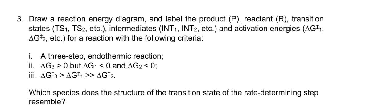 3. Draw a reaction energy diagram, and label the product (P), reactant (R), transition
states (TS1, TS2, etc.), intermediates (INT1, INT2, etc.) and activation energies (AG‡₁,
AG 2, etc.) for a reaction with the following criteria:
i. A three-step, endothermic reaction;
ii. AG3 > 0 but AG₁ < 0 and AG2 < 0;
iii. AG3 > AG‡₁ >> AG‡₂.
Which species does the structure of the transition state of the rate-determining step
resemble?