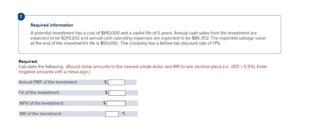 !
Required information
A potential Investment has a cost of $410,000 and a useful life of 5 years. Annual cash sales from the investment are
expected to be $219,202 and annual cash operating expenses are expected to be $86,352. The expected salvage value
at the end of the investment's life is $50,000. The company has a before-tax discount rate of 17%.
Required:
Calculate the following. (Round dollar amounts to the nearest whole dollar and IRR to one decimal place (i.e. .055 = 5.5%). Enter
negative amounts with a minus sign.)
Annual PMT of the investment
FV of the investment
NPV of the investment
IRR of the investment