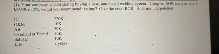 (1), Your company is considering buying a new, automated welding system. Using an ROR analysis and a
MARR of 5%, would you recommend the buy? Give the exact ROR. Hint: use interpolation.
IC
220K
10K
50K
50K
O&M
AB
Overhaul at Year 4
Salvage
Life
10K
8 years
