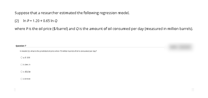 Suppose that a researcher estimated the following regression model,
(2) In P= 1.20 +0.65 In Q
where Pis the oil price ($/barrel) and Q is the amount of oil consumed per day (measured in million barrels).
Question 7
In model 12 nhat sthe predicted ol price when 70 milion barrels of oils consumed per day?
Oas 3.00
