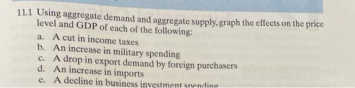 11.1 Using aggregate demand and aggregate supply, graph the effects on the price
level and GDP of each of the following:
A cut in income taxes
b. An increase in military spending
c. A drop in export demand by foreign purchasers
d. An increase in imports
e. A decline in business investment snending
a.
