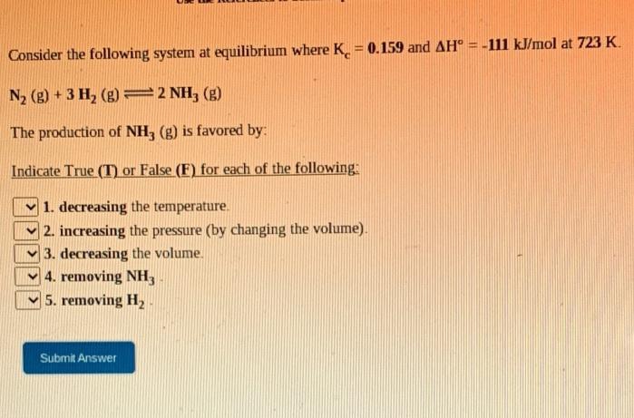 Consider the following system at equilibrium where K. = 0.159 and AH° = -111 kJ/mol at 723 K.
N2 (g) + 3 H, (g) =2 NH, (g)
The production of NH, (g) is favored by:
Indicate True (T) or False (F) for each of the following:
1. decreasing the temperature.
2. increasing the pressure (by changing the volume).
3. decreasing the volume.
4. removing NH,
5. removing H2
Submit Answer
