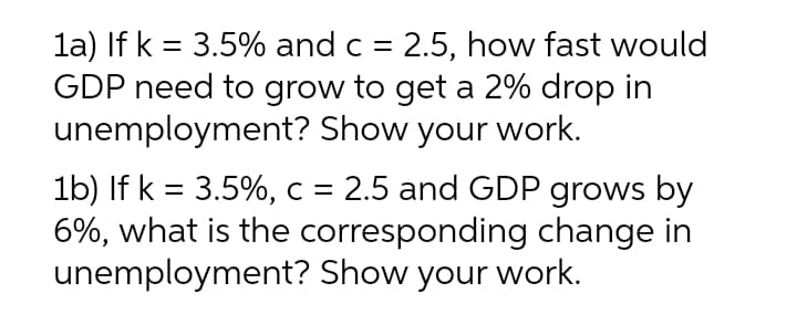 la) If k = 3.5% and c = 2.5, how fast would
GDP need to grow to get a 2% drop in
unemployment? Show your work.
%3D
1b) If k = 3.5%, c = 2.5 and GDP grows by
6%, what is the corresponding change in
unemployment? Show your work.
