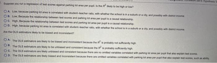 Mthk Set 6- Hypothesis
Suppose you run a regression of test scores against parking lot area per pupil. Is the R ikely to be high or low?
OA Low, because parking lot area is correlated with student-teacher ratio, with whether the school is in a suburb or a city, and possibly with district income.
OB. Low, Because the relationship between test scores and parking lot area per pupil is a causal relationship.
OC. High, Because the relationship between test scores and parking lot area per pupil is a causal relationship.
OD. High, because parking lot area is correlated with student-teacher ratio, with whether the school is in a suburb or a city, and possibly with district income.
Are the OLS estimators likely to be biased and inconsistent?
OA The OLS estimators are likely to be biased and inconsistent because the R is probably not sufficiently high.
OB. The OLS estimators are likely to be unbiased and consistent because the R is probably sufficiently high.
O C. The OLS estimators are lkely unbiased and consistent because there are no omitted variables correlated with parking lot area per pupil that alsO explain test scores
OD. The OLS estimators are likely biased and inconsistent because there are omitted variables correlated with parking lot area per pupil that also explain test scores, such as ability
