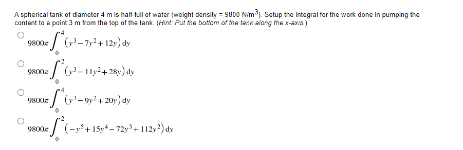 A spherical tank of diameter 4 m is half-full of water (weight density = 9800 N/m³). Setup the integral for the work done in pumping the
content to a point 3 m from the top of the tank. (Hint: Put the bottom of the tank along the x-axis.)
9800
S* (y³-7y² +12y) dy
0
·2
9800л
(y³ - 11y²+28y) dy
0
4
9800л
*S*(y²³-9y² + 20y) dy
0
2
9800
af²1-
(-y5+ 15y4-72y3 + 112y2) dy
0