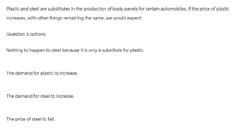 Plastic and steel are substitutes in the production of body panels for certain automobiles. If the price of plastic
increases, with other things remaining the same, we would expect:
Question 3 options:
Nothing to happen to steel because it is only a substitute for plastic.
The demand for plastic to increase.
The demand for steel to increase.
The price of steel to fall.