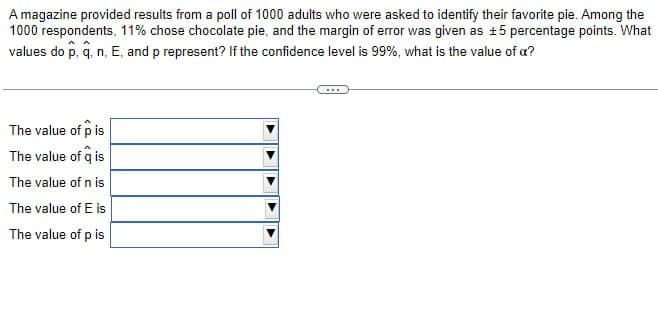 A magazine provided results from a poll of 1000 adults who were asked to identify their favorite pie. Among the
1000 respondents, 11% chose chocolate pie, and the margin of error was given as ±5 percentage points. What
values do p, q, n, E, and p represent? If the confidence level is 99%, what is the value of a?
The value of p is
The value of q is
The value of n is
The value of E is
The value of p is