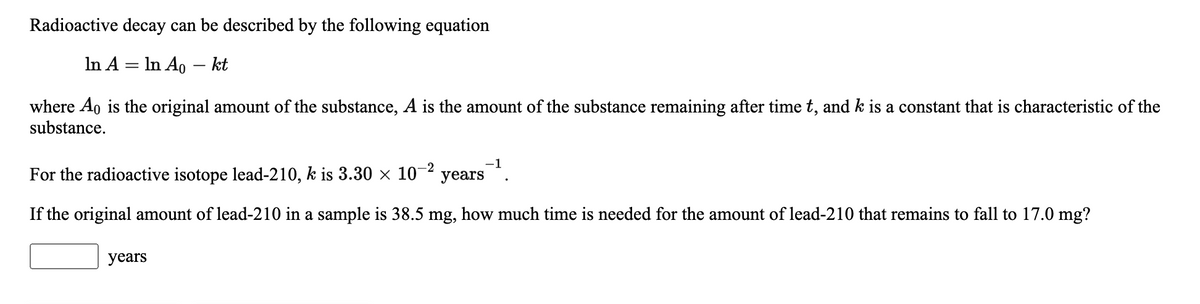 Radioactive decay can be described by the following equation
In A = In Ao - kt
where Ao is the original amount of the substance, A is the amount of the substance remaining after time t, and k is a constant that is characteristic of the
substance.
For the radioactive isotope lead-210, k is 3.30 × 10- years
If the original amount of lead-210 in a sample is 38.5 mg, how much time is needed for the amount of lead-210 that remains to fall to 17.0 mg?
years
