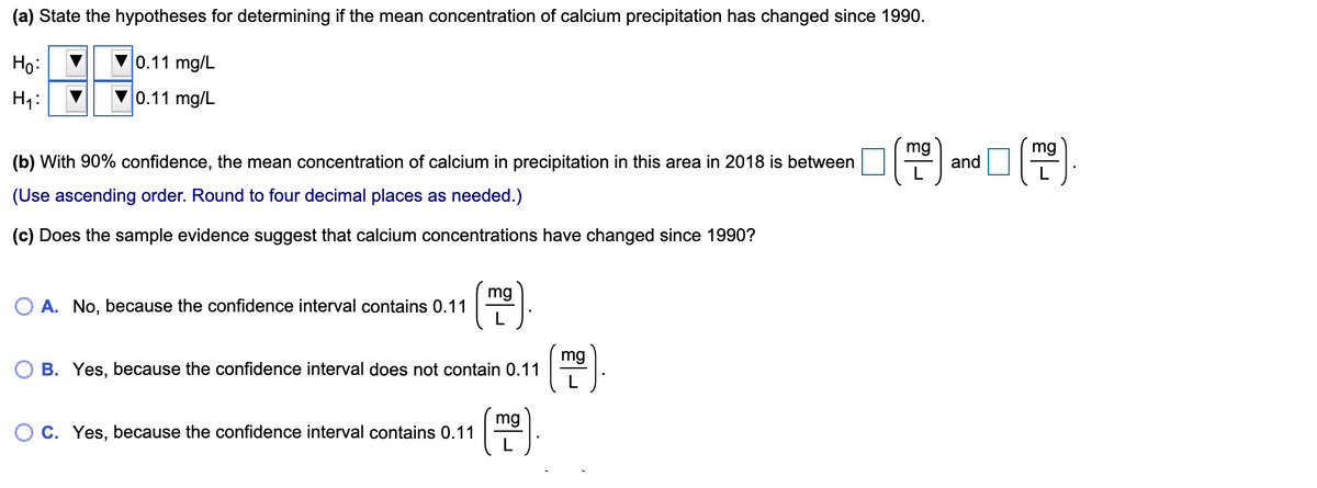 (a) State the hypotheses for determining if the mean concentration of calcium precipitation has changed since 1990.
Họ:
0.11 mg/L
H1:
0.11 mg/L
mg
mg
(b) With 90% confidence, the mean concentration of calcium in precipitation in this area in 2018 is between |
and
(Use ascending order. Round to four decimal places as needed.)
(c) Does the sample evidence suggest that calcium concentrations have changed since 1990?
mg
O A. No, because the confidence interval contains 0.11
L
mg
B. Yes, because the confidence interval does not contain 0.11
(편)
mg
O C. Yes, because the confidence interval contains 0.11
