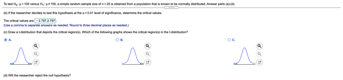 To test Ho: µ = 100 versus H1:H# 100, a simple random sample size of n= 25 is obtained from a population that is known to be normally distributed. Answer parts (a)-(d).
(b) If the researcher decides to test this hypothesis at the a = 0.01 level of significance, determine the critical values.
The critical values are - 2.797,2.797
(Use a comma to separate answers as needed. Round to three decimal places as needed.)
(c) Draw a t-distribution that depicts the critical region(s). Which of the following graphs shows the critical region(s) in the t-distribution?
A.
В.
С.
(d) Will the researcher reject the null hypothesis?
