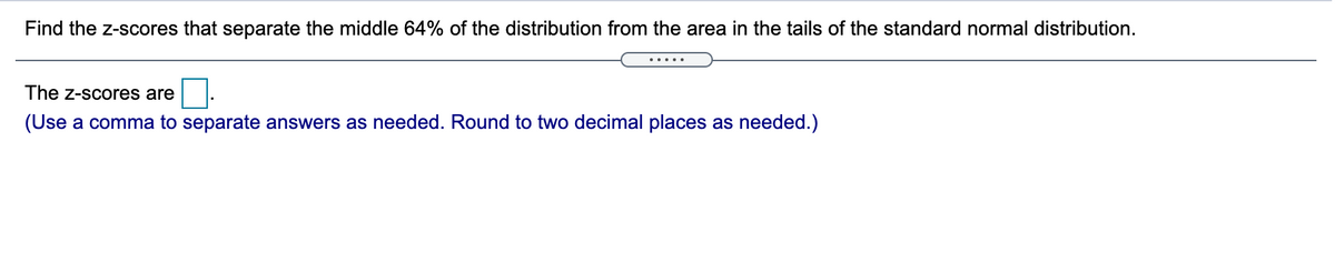 Find the z-scores that separate the middle 64% of the distribution from the area in the tails of the standard normal distribution.
.....
The z-scores are
(Use a comma to separate answers as needed. Round to two decimal places as needed.)
