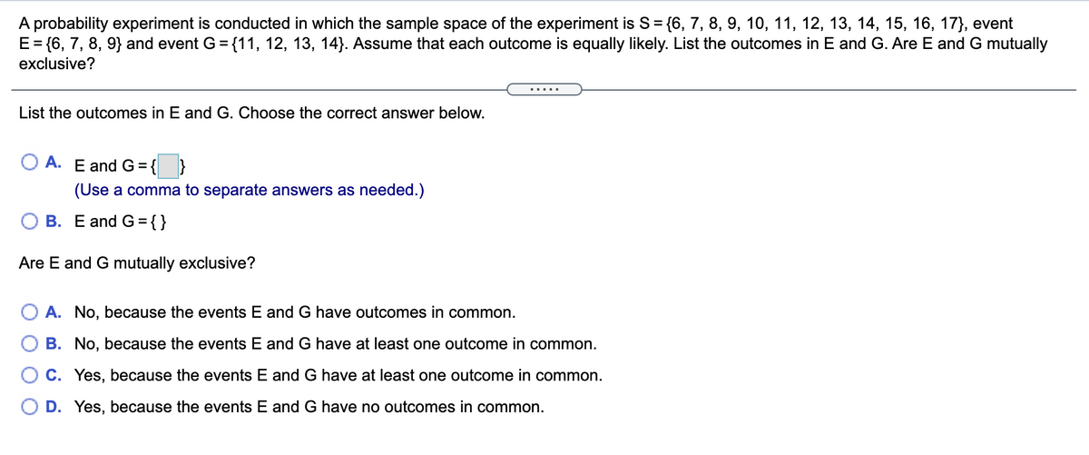 A probability experiment is conducted in which the sample space of the experiment is S= {6, 7, 8, 9, 10, 11, 12, 13, 14, 15, 16, 17}, event
E= {6, 7, 8, 9} and event G ={11, 12, 13, 14}. Assume that each outcome is equally likely. List the outcomes in E and G. Are E and G mutually
exclusive?
.....
List the outcomes in E and G. Choose the correct answer below.
A. E and G={ }
(Use a comma to separate answers as needed.)
O B. E and G = { }
Are E and G mutually exclusive?
O A. No, because the events E and G have outcomes in common.
B. No, because the events E and G have at least one outcome in common.
O C. Yes, because the events E and G have at least one outcome in common.
D. Yes, because the events E and G have no outcomes in common.
