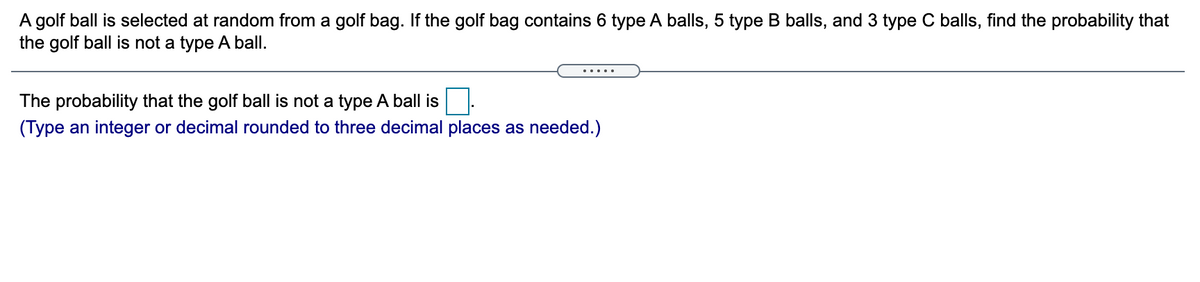 A golf ball is selected at random from a golf bag. If the golf bag contains 6 type A balls, 5 type B balls, and 3 type C balls, find the probability that
the golf ball is not a type A ball.
The probability that the golf ball is not a type A ball is
(Type an integer or decimal rounded to three decimal places as needed.)
