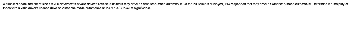 A simple random sample of size n= 200 drivers with a valid driver's license is asked if they drive an American-made automobile. Of the 200 drivers surveyed, 114 responded that they drive an American-made automobile. Determine if a majority of
those with a valid driver's license drive an American-made automobile at the a = 0.05 level of significance.
