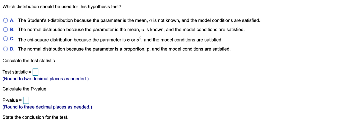 Which distribution should be used for this hypothesis test?
O A. The Student's t-distribution because the parameter is the mean, o is not known, and the model conditions are satisfied.
B. The normal distribution because the parameter is the mean, o is known, and the model conditions are satisfied.
C. The chi-square distribution because the parameter is o or o, and the model conditions are satisfied.
D. The normal distribution because the parameter is a proportion, p, and the model conditions are satisfied.
Calculate the test statistic.
Test statistic =
(Round to two decimal places as needed.)
Calculate the P-value.
P-value =
(Round to three decimal places as needed.)
State the conclusion for the test.
