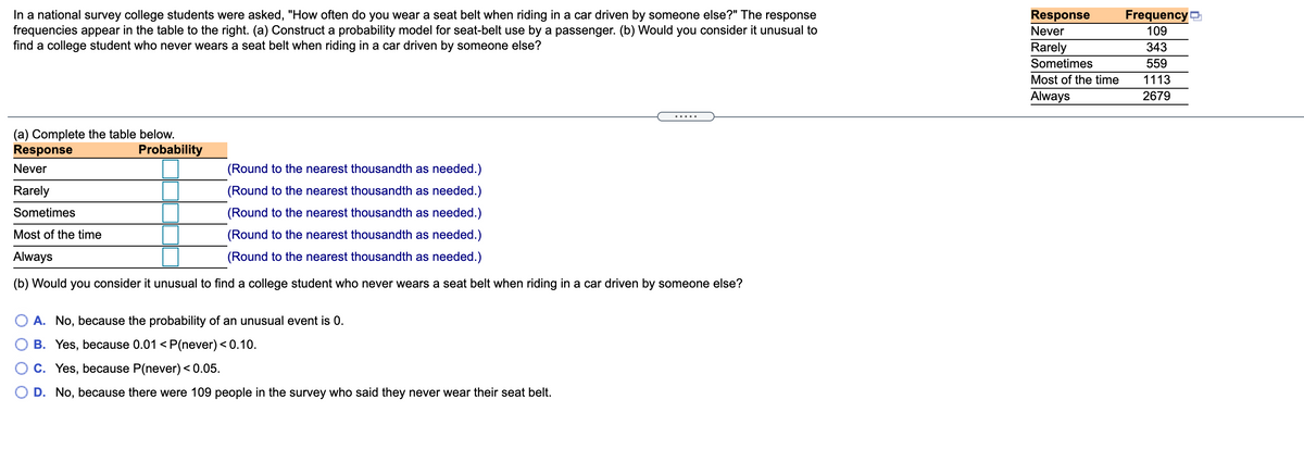 In a national survey college students were asked, "How often do you wear a seat belt when riding in a car driven by someone else?" The response
frequencies appear in the table to the right. (a) Construct a probability model for seat-belt use by a passenger. (b) Would you consider it unusual to
find a college student who never wears a seat belt when riding in a car driven by someone else?
Response
FrequencyD
Never
109
Rarely
343
Sometimes
559
Most of the time
1113
Always
2679
.....
(a) Complete the table below.
Response
Probability
Never
(Round to the nearest thousandth as needed.)
Rarely
(Round to the nearest thousandth as needed.)
Sometimes
(Round to the nearest thousandth as needed.)
Most of the time
(Round to the nearest thousandth as needed.)
Always
(Round to the nearest thousandth as needed.)
(b) Would you consider it unusual to find a college student who never wears a seat belt when riding in a car driven by someone else?
A. No, because the probability of an unusual event is 0.
B. Yes, because 0.01 <P(never) < 0.10.
C. Yes, because P(never) < 0.05.
O D. No, because there were 109 people in the survey who said they never wear their seat belt.
