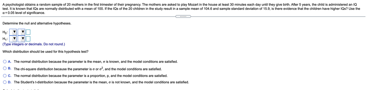 A psychologist obtains a random sample of 20 mothers in the first trimester of their pregnancy. The mothers are asked to play Mozart in the house at least 30 minutes each day until they give birth. After 5 years, the child is administered an IQ
test. It is known that IQs are normally distributed with a mean of 100. If the IQs of the 20 children in the study result in a sample mean of 104.6 and sample standard deviation of 15.9, is there evidence that the children have higher IQs? Use the
a = 0.05 level of significance.
Determine the null and alternative hypotheses.
Но
Hy:
(Type integers or decimals. Do not round.)
Which distribution should be used for this hypothesis test?
A. The normal distribution because the parameter is the mean, o is known, and the model conditions are satisfied.
B. The chi-square distribution because the parameter is o or oʻ, and the model conditions are satisfied.
C. The normal distribution because the parameter is a proportion, p, and the model conditions are satisfied.
D. The Student's t-distribution because the parameter is the mean, o is not known, and the model conditions are satisfied.
