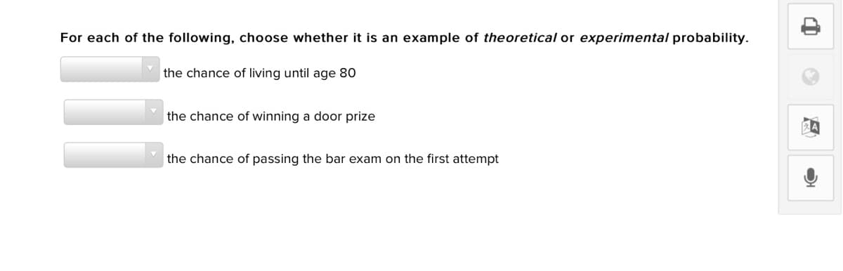 For each of the following, choose whether it is an example of theoretical or experimental probability.
the chance of living until age 80
the chance of winning a door prize
the chance of passing the bar exam on the first attempt
