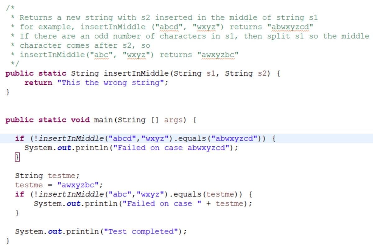 }
* Returns a new string with s2 inserted in the middle of string s1
* for example, insertInMiddle ("abcd", "wxyz") returns "abwxyzcd"
* insertInMiddle ("abc", "wxyz") returns "awxyzbc"
*/
public static String insertInMiddle (String s1, String s2) {
return "This the wrong string";
* If there are an odd number of characters in sl, then split s1 so the middle
* character comes after s2, so
}
public static void main(String[] args) {
if (!insertInMiddle("abcd","wxyz").equals("abwxyzcd")) {
System.out.println("Failed on case abwxyzcd");
String testme;
testme = "awxyzbc";
if (!insertInMiddle ("abc", "wxyz").equals (testme)) {
System.out.println("Failed on case " + testme);
}
System.out.println("Test completed");