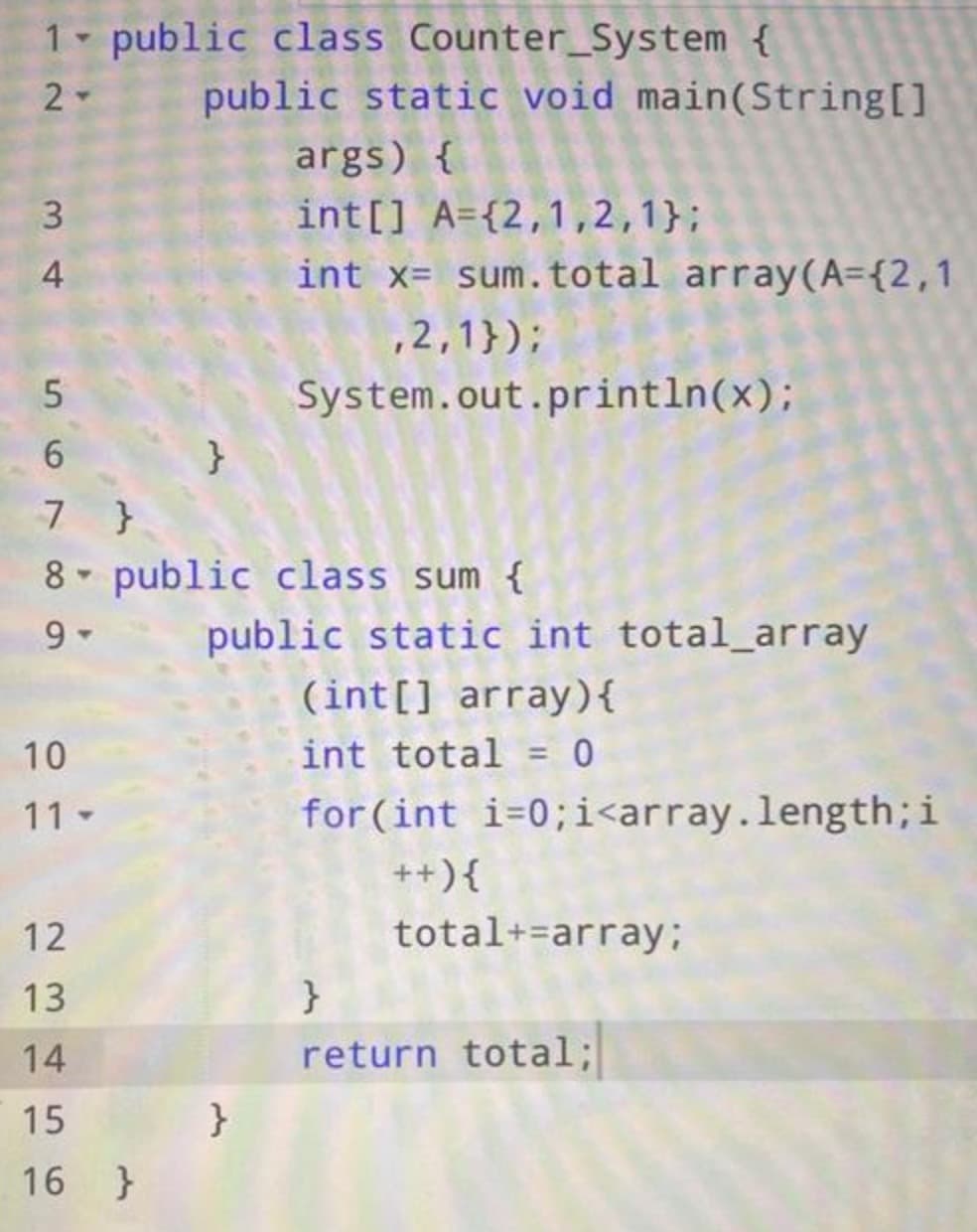 1
2-
3
4
5
6
7
8
9-
10
11-
public class Counter_System {
}
public static void main(String[]
args) {
int[] A={2,1,2,1};
int x= sum. total array(A={2,1
,2,1});
System.out.println(x);
12
13
14
15
16 }
}
public class sum {
public static int total_array
}
(int[] array) {
int total = 0
for (int i=0; i<array.length; i
++) {
total+=array;
}
return total;