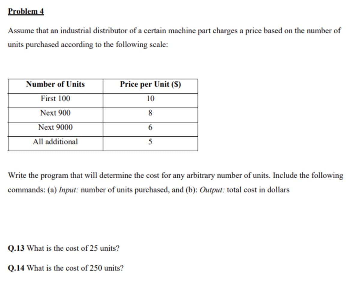 Problem 4
Assume that an industrial distributor of a certain machine part charges a price based on the number of
units purchased according to the following scale:
Number of Units
First 100
Next 900
Next 9000
All additional
Price per Unit (S)
10
8
6
5
Write the program that will determine the cost for any arbitrary number of units. Include the following
commands: (a) Input: number of units purchased, and (b): Output: total cost in dollars
Q.13 What is the cost of 25 units?
Q.14 What is the cost of 250 units?