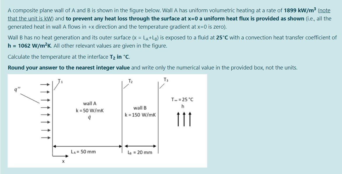 A composite plane wall of A and B is shown in the figure below. Wall A has uniform volumetric heating at a rate of 1899 kW/m3 (note
that the unit is kW) and to prevent any heat loss through the surface at x=0 a uniform heat flux is provided as shown (i.e., all the
generated heat in wall A flows in +x direction and the temperature gradient at x-0 is zero).
Wall B has no heat generation and its outer surface (x = LA+LB) is exposed to a fluid at 25°C with a convection heat transfer coefficient of
h = 1062 W/m2K. All other relevant values are given in the figure.
Calculate the temperature at the interface T2 in °C.
Round your answer to the nearest integer value and write only the numerical value in the provided box, not the units.
T2
T3
T. = 25 °C
wall A
wall B
k = 50 W/mk
k = 150 W/mK
11
LA = 50 mm
Le = 20 mm
