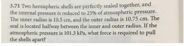 3.71 Two hemispheric shells are perfectly sealed together, and
the internal pressure is reduced to 25% of atmospheric pressure.
The inner radius is 10.5 cm, and the outer radius is 10.75 cm. The
seal is located halfway between the inner and outer radius. If the
atmospheric pressure is 101.3 kPa, what force is required to pull
the shells apart?