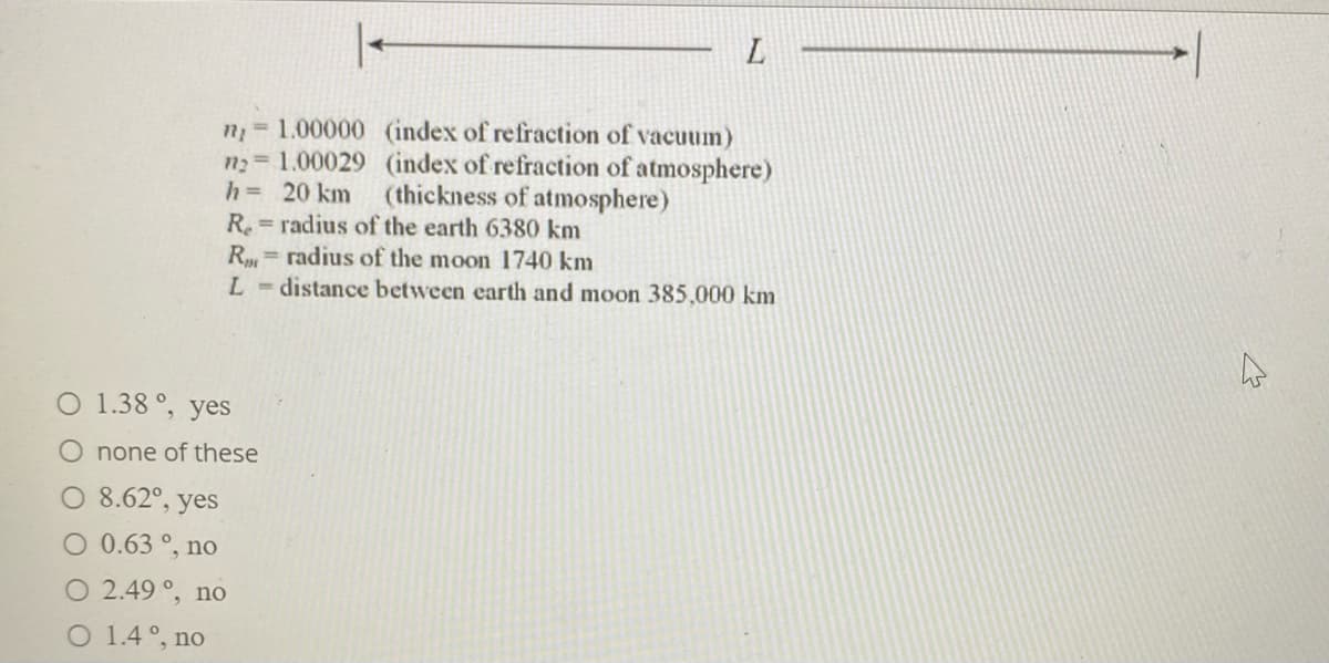 n 1.00000 (index of refraction of vacuum)
n2= 1.00029 (index of refraction of atmosphere)
(thickness of atmosphere)
h= 20 km
R radius of the earth 6380 km.
R= radius of the moon 1740 km
L-distance between earth and moon 385,000 km
%3D
O 1.38 °, yes
O none of these
O 8.62°, yes
O 0.63 °, no
O 2.49 °, no
O 1.4°, no
