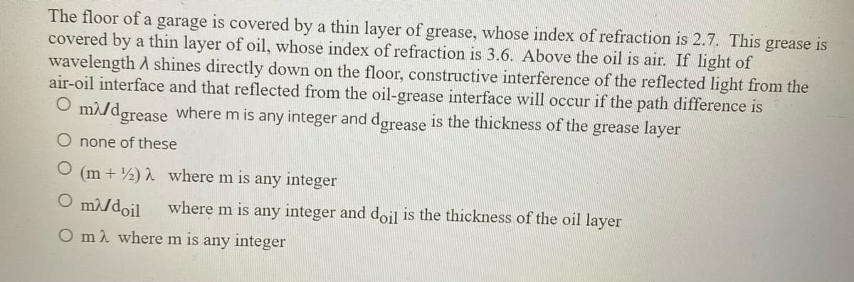 The floor of a garage is covered by a thin layer of grease, whose index of refraction is 2.7. This grease is
covered by a thin layer of oil, whose index of refraction is 3.6. Above the oil is air. If light of
wavelength A shines directly down on the floor, constructive interference of the reflected light from the
air-oil interface and that reflected from the oil-grease interface will occur if the path difference is
grease where m is any integer and dørease is the thickness of the grease layer
none of these
(m + ½) 2 where m is
any integer
O m/doil
where m is any integer and doil is the thickness of the oil layer
O m where m is any integer
